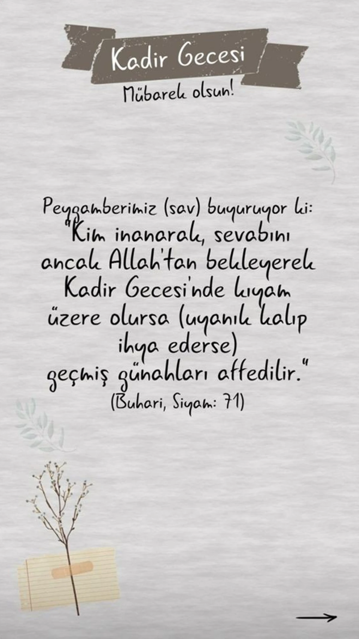“Kadir Gecesi’ni, fazilet ve kudsiyetine inanarak ve sevabını yalnız Allah’tan bekleyerek ibâdet ve tâatle geçiren kimsenin -kul hakkı hâriç- geçmiş günâhları bağışlanır.” (Müslim, Müsâfirîn, 175)