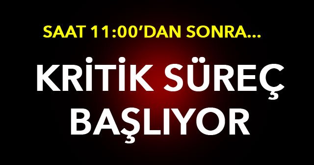 Kritik süreç başlıyor! Saat 11:00'dan sonra...